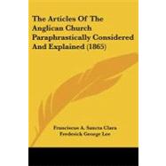 The Articles Of The Anglican Church Paraphrastically Considered And Explained by Clara, Franciscus A. Sancta; Lee, Frederick George, 9780548906866