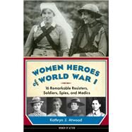 Women Heroes of World War I 16 Remarkable Resisters, Soldiers, Spies, and Medics by Atwood, Kathryn J., 9781613746868