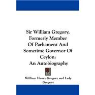 Sir William Gregory, Formerly Member of Parliament and Sometime Governor of Ceylon : An Autobiography by Gregory, William Henry, 9781430476870