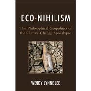 Eco-Nihilism The Philosophical Geopolitics of the Climate Change Apocalypse by Lee, Wendy Lynne, 9780739176887