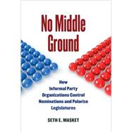 No Middle Ground : How Informal Party Organizations Control Nominations and Polarize Legislatures by Masket, Seth E., 9780472116898