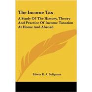 The Income Tax: A Study of the History, Theory and Practice of Income Taxation at Home and Abroad by Seligman, Edwin R. A., 9781432526900