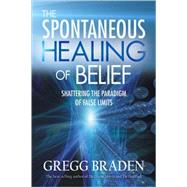 The Spontaneous Healing of Belief Shattering the Paradigm of False Limits by Braden, Gregg, 9781401916909