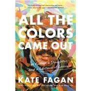 All the Colors Came Out A Father, a Daughter, and a Lifetime of Lessons by Fagan, Kate, 9780316706919
