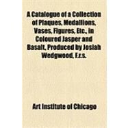 A Catalogue of a Collection of Plaques, Medallions, Vases, Figures, Etc., in Coloured Jasper and Basalt, Produced by Josiah Wedgwood, F.R.S., at Etruria, in the County of Stafford, England, 1760-1795 by Art Institute of Chicago, 9781154486940