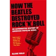 How the Beatles Destroyed Rock 'n' Roll An Alternative History of American Popular Music by Wald, Elijah, 9780199756971
