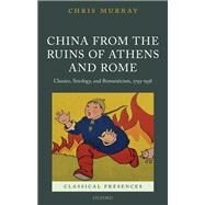 China from the Ruins of Athens and Rome Classics, Sinology, and Romanticism, 1793-1938 by Murray, Chris, 9780198767015