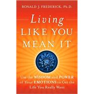 Living Like You Mean It : Use the Wisdom and Power of Your Emotions to Get the Life You Really Want by Frederick, Ronald J., 9780470377031