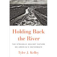 Holding Back the River The Struggle Against Nature on America's Waterways by Kelley, Tyler J., 9781501187049