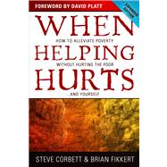 When Helping Hurts How to Alleviate Poverty Without Hurting the Poor . . . and Yourself by Corbett, Steve; Fikkert, Brian; Perkins, John; Platt, David, 9780802457066