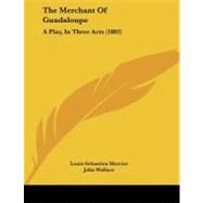 Merchant of Guadaloupe : A Play, in Three Acts (1802) by Mercier, Louis-Sebastien; Wallace, John, 9781104237097