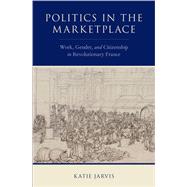 Politics in the Marketplace Work, Gender, and Citizenship in Revolutionary France by Jarvis, Katie, 9780190917111