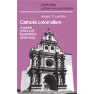 Catholic Colonialism: A Parish History of Guatemala, 1524–1821 by Adriaan C. van Oss, 9780521527125