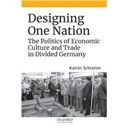 Designing One Nation The Politics of Economic Culture and Trade in Divided Germany by Schreiter, Katrin, 9780190877279