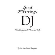 Good Morning, DJ Thinking About Married Life by Rogers, John Anthony, 9781543947304