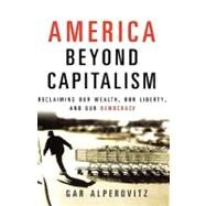 America Beyond Capitalism : Reclaiming Our Wealth, Our Liberty, and Our Democracy by Alperovitz, Gar, 9780471667308