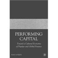 Performing Capital Toward a Cultural Economy of Popular and Global Finance by Aitken, Rob, 9781403977335