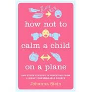 How Not to Calm a Child on a Plane And Other Lessons in Parenting from a Highly Questionable Source by Stein, Johanna, 9780738217345