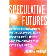 Speculative Futures Design Approaches to Navigate Change, Foster Resilience, and Co-Create the Citie s We Need by Hoffman, Johanna, 9781623177362