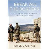 Break all the Borders Separatism and the Reshaping of the Middle East by Ahram, Ariel I., 9780190917371