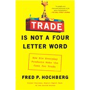 Trade Is Not a Four-Letter Word How Six Everyday Products Make the Case for Trade by Hochberg, Fred P., 9781982127374