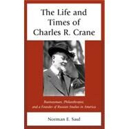 The Life and Times of Charles R. Crane, 18581939 American Businessman, Philanthropist, and a Founder of Russian Studies in America by Saul, Norman E., 9780739177457