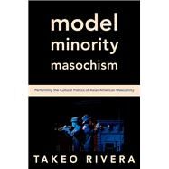 Model Minority Masochism Performing the Cultural Politics of Asian American Masculinity by Rivera, Takeo, 9780197557495