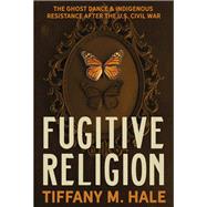 Fugitive Religion: The Ghost Dance and Indigenous Resistance after the Civil War by Tiffany M. Hale, 9780300257526