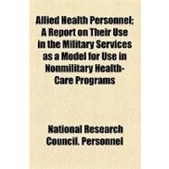 Allied Health Personnel: A Report on Their Use in the Military Services As a Model for Use in Nonmilitary Health-care Programs by National Research Council (U. S.), 9781153957526