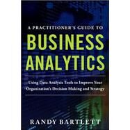 A PRACTITIONER'S GUIDE TO BUSINESS ANALYTICS: Using Data Analysis Tools to Improve Your Organizations Decision Making and Strategy by Bartlett, Randy, 9780071807593