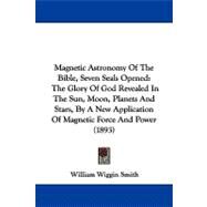 Magnetic Astronomy of the Bible, 7 Seals Opened: The Glory of God Revealed in the Sun, Moon, Planets and Stars, by a New Application of Magnetic Force and Power by Smith, William Wiggin, 9781104337599