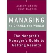 Managing to Change the World The Nonprofit Manager's Guide to Getting Results by Green, Alison; Hauser, Jerry, 9781118137611