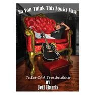 So You Think This Looks Easy Tales of a Troubadour by Harris, Jeff, 9781098347673