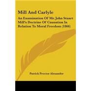 Mill and Carlyle : An Examination of Mr. John Stuart Mill's Doctrine of Causation in Relation to Moral Freedom (1866) by Alexander, Patrick Proctor, 9780548707678
