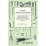 French Market-Gardening : Including Practical Details of Intensive Cultivation for English Growers by Weathers, John, 9781409717683
