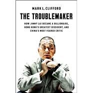 The Troublemaker How Jimmy Lai Became a Billionaire, Hong Kong's Greatest Dissident, and China's Most Feared Critic by Clifford, Mark L., 9781668027691