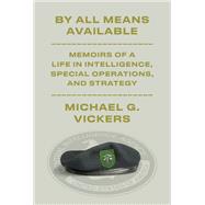 By All Means Available Memoirs of a Life in Intelligence, Special Operations, and Strategy by Vickers, Michael G., 9781101947708