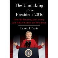 The Unmaking of the President 2016 How FBI Director James Comey Cost Hillary Clinton the Presidency by Davis, Lanny J., 9781501177729