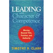 Leading with Character and Competence Moving Beyond Title, Position, and Authority by Clark, Timothy R., 9781626567733