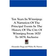 Ten Years in Winnipeg : A Narration of the Principal Events in the History of the City of Winnipeg from 1870 to 1879, Inclusive by Begg, Alexander, 9781432657765