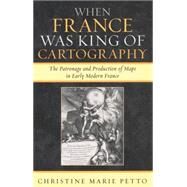 When France Was King of Cartography The Patronage and Production of Maps in Early Modern France by Petto, Christine Marie, 9780739117767