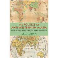 The Politics of Anti-Westernism in Asia: Visions of World Order in Pan-Islamic and Pan-Asian Thought by Aydin, Cemil, 9780231137782