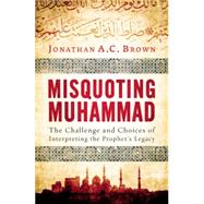 Misquoting Muhammad The Challenge and Choices of Interpreting the Prophet's Legacy by Brown, Jonathan A.C., 9781780747828