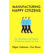 Manufacturing Happy Citizens How the Science and Industry of Happiness Control our Lives by Cabanas, Edgar; Illouz, Eva, 9781509537891