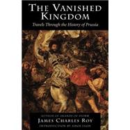 The Vanished Kingdom Travels Through The History Of Prussia by Roy, James Charles, 9780813337937