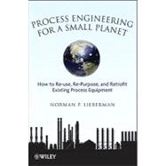 Process Engineering for a Small Planet How to Reuse, Re-Purpose, and Retrofit Existing Process Equipment by Lieberman, Norman P., 9780470587942