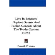Love in Epigram : Sapient Guesses and Foolish Conceits about the Tender Passion (1898) by Morton, Frederick W., 9781104277956