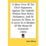 A Short View Of The Chief Arguments Against The Catholic Petition Now Before Parliament, And Of Answers To Them, In A Letter To A Member Of The House Of Commons by Milner, John, 9780548607961