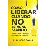 Cómo liderar cuando no estás al mando/ How to Lead When You're Not in Charge by Scroggins, Clay; Stanley, Andy, 9780829767964