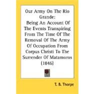 Our Army On The Rio Grande: Being an Account of the Events Transpiring from the Time of the Removal of the Army of Occupation from Corpus Christi to the Surrender of Matamoros by Thorpe, T. B., 9780548627983